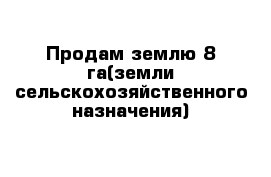 Продам землю 8 га	(земли сельскохозяйственного назначения)